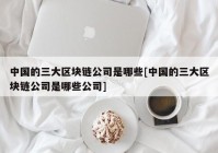 中国的三大区块链公司是哪些[中国的三大区块链公司是哪些公司]