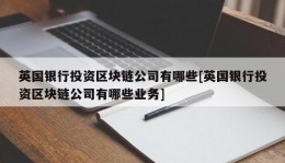 英国银行投资区块链公司有哪些[英国银行投资区块链公司有哪些业务]